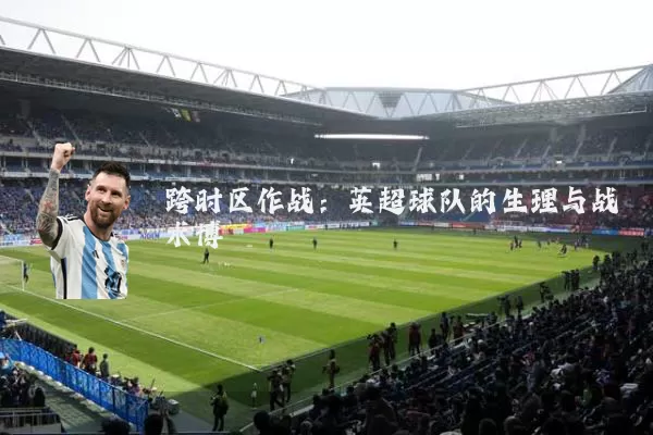 跨时区作战：英超球队的生理与战术博弈